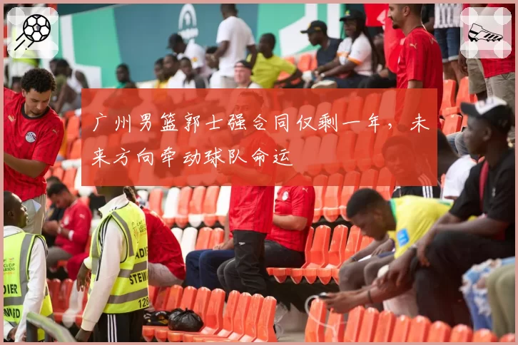广州男篮郭士强合同仅剩一年,未来方向牵动球队命运