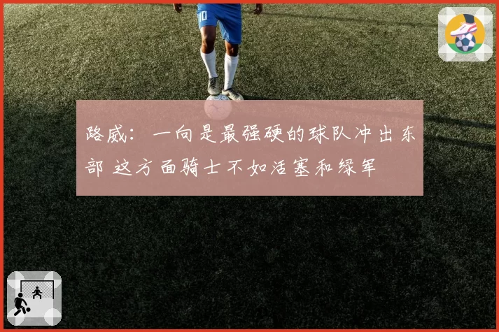 路威：一向是最强硬的球队冲出东部 这方面骑士不如活塞和绿军