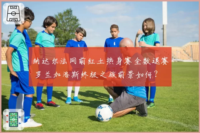 纳达尔法网前红土热身赛全数退赛 罗兰加洛斯终极之旅前景如何？