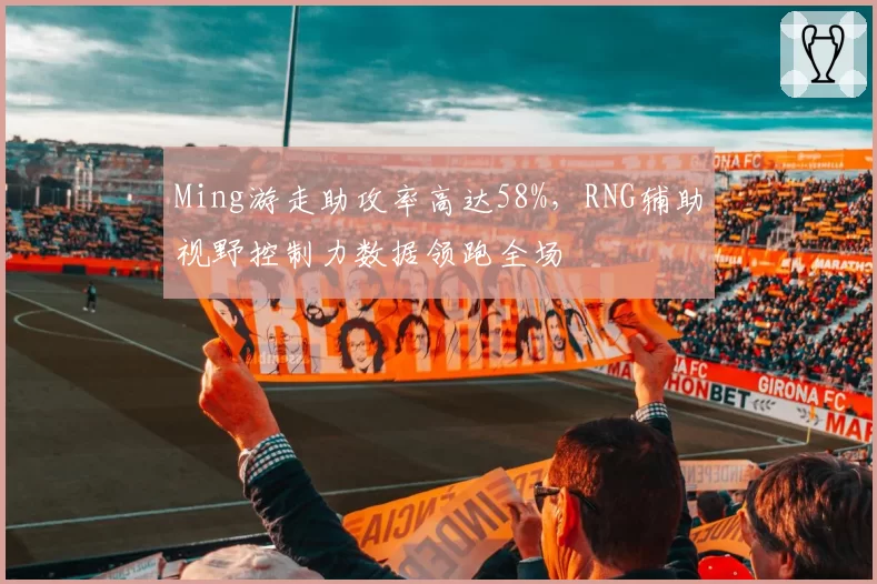 Ming游走助攻率高达58%，RNG辅助视野控制力数据领跑全场