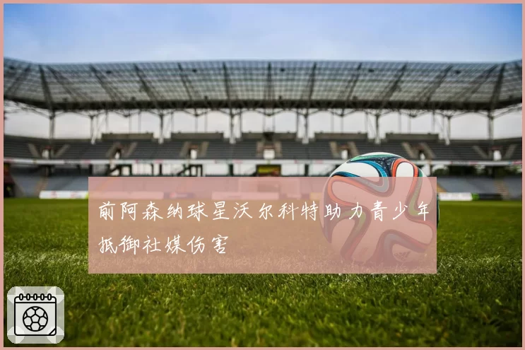 前阿森纳球星沃尔科特助力青少年抵御社媒伤害