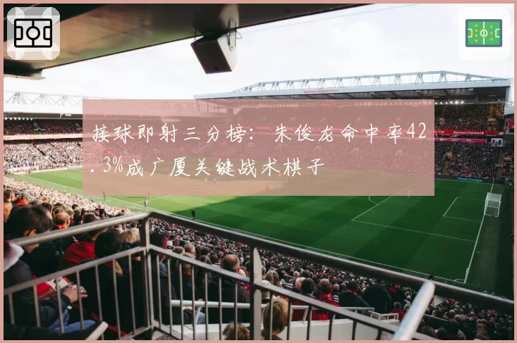 接球即射三分榜：朱俊龙命中率42.3%成广厦关键战术棋子