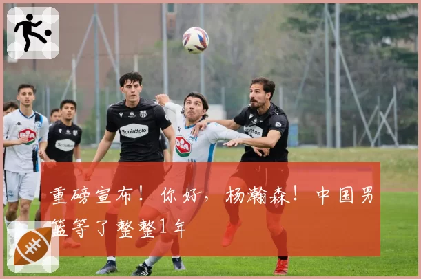 重磅宣布！你好，杨瀚森！中国男篮等了整整1年