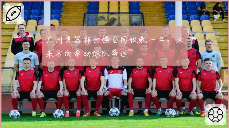 广州男篮郭士强合同仅剩一年,未来方向牵动球队命运