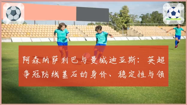 阿森纳萨利巴与曼城迪亚斯:英超争冠防线基石的身价、稳定性与领袖作用剖析
