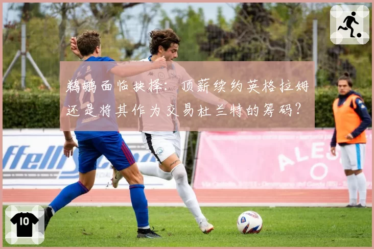 鹈鹕面临抉择：顶薪续约英格拉姆还是将其作为交易杜兰特的筹码？