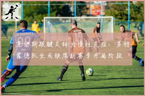 罗伊斯跟腱炎转为慢性炎症，多特蒙德队长或缺席新赛季开局阶段