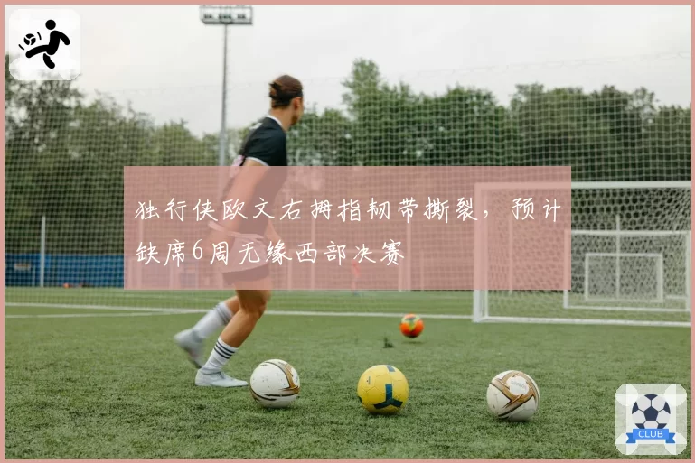 独行侠欧文右拇指韧带撕裂，预计缺席6周无缘西部决赛