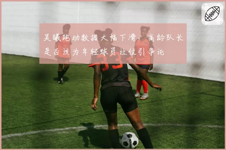 吴曦跑动数据大幅下滑，高龄队长是否该为年轻球员让位引争论