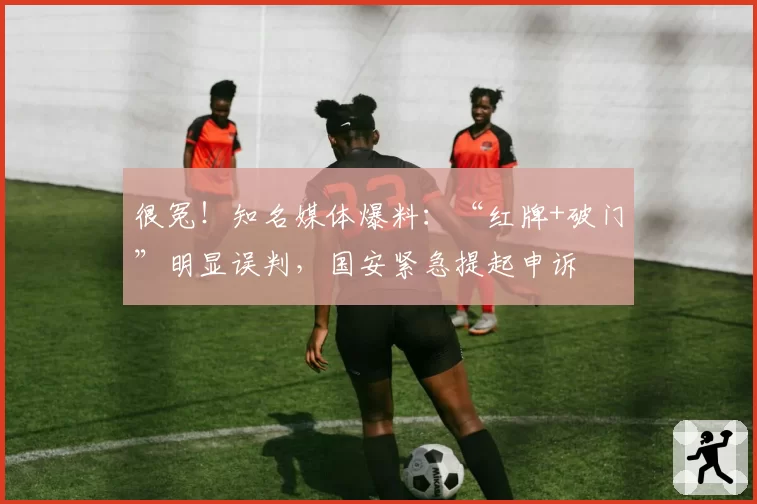 很冤！知名媒体爆料：“红牌+破门”明显误判，国安紧急提起申诉