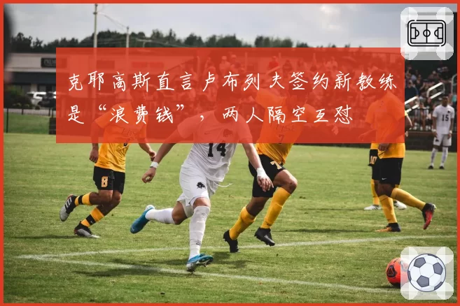 克耶高斯直言卢布列夫签约新教练是“浪费钱”，两人隔空互怼