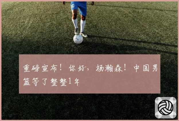 重磅宣布！你好，杨瀚森！中国男篮等了整整1年
