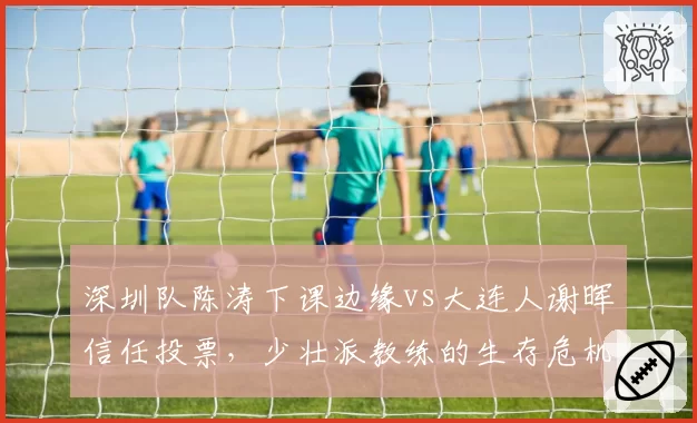 深圳队陈涛下课边缘vs大连人谢晖信任投票,少壮派教练的生存危机对比