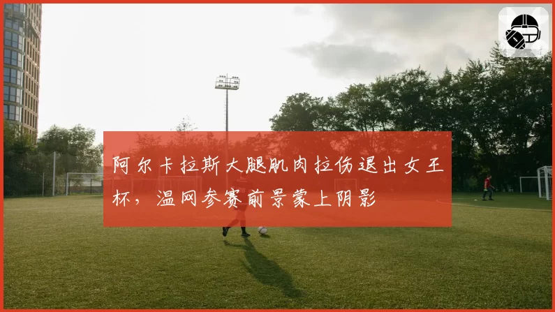 阿尔卡拉斯大腿肌肉拉伤退出女王杯，温网参赛前景蒙上阴影