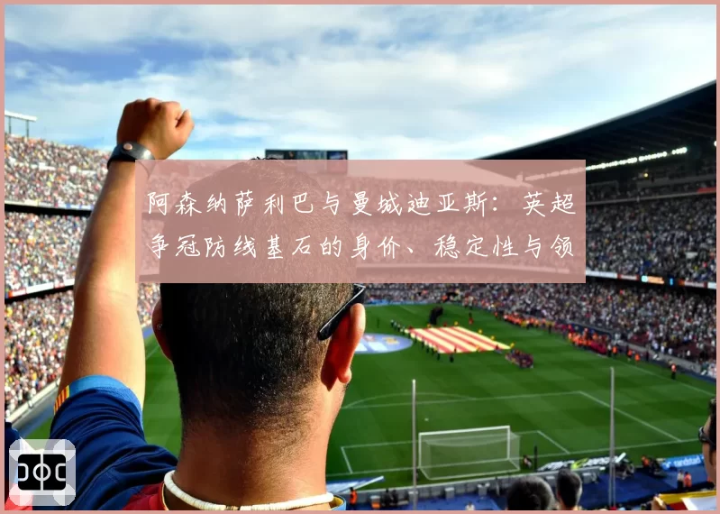 阿森纳萨利巴与曼城迪亚斯：英超争冠防线基石的身价、稳定性与领袖作用剖析