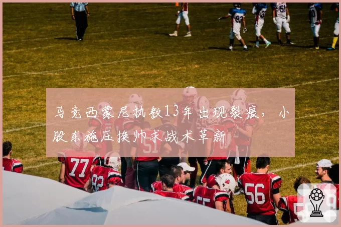 马竞西蒙尼执教13年出现裂痕，小股东施压换帅求战术革新