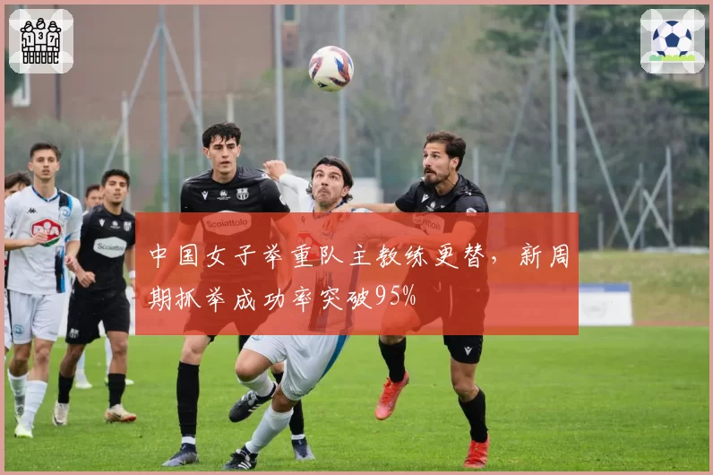 中国女子举重队主教练更替,新周期抓举成功率突破95%
