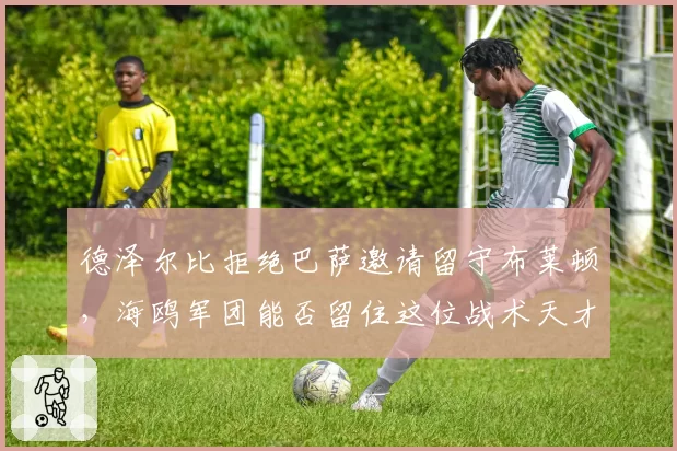 德泽尔比拒绝巴萨邀请留守布莱顿,海鸥军团能否留住这位战术天才?
