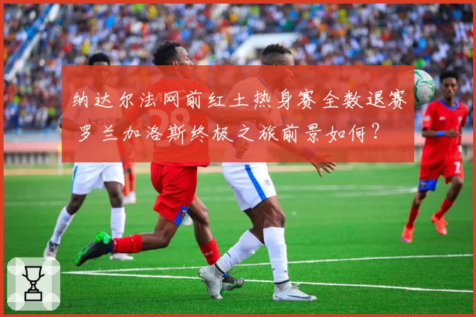 纳达尔法网前红土热身赛全数退赛 罗兰加洛斯终极之旅前景如何？