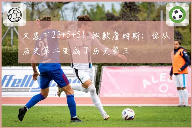 又轰下23+5+5！抱歉詹姆斯：你从历史第二变成了历史第三