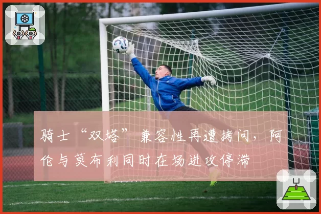 骑士“双塔”兼容性再遭拷问，阿伦与莫布利同时在场进攻停滞