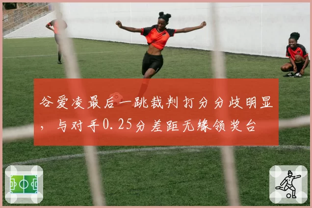 谷爱凌最后一跳裁判打分分歧明显,与对手0.25分差距无缘领奖台