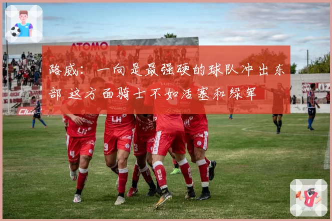 路威：一向是最强硬的球队冲出东部 这方面骑士不如活塞和绿军