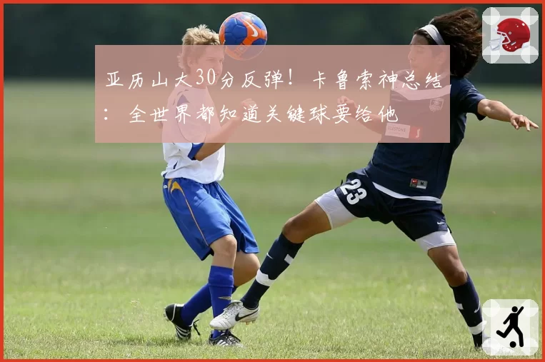 亚历山大30分反弹！卡鲁索神总结：全世界都知道关键球要给他