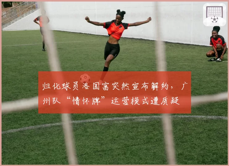 归化球员洛国富突然宣布解约,广州队“情怀牌”运营模式遭质疑