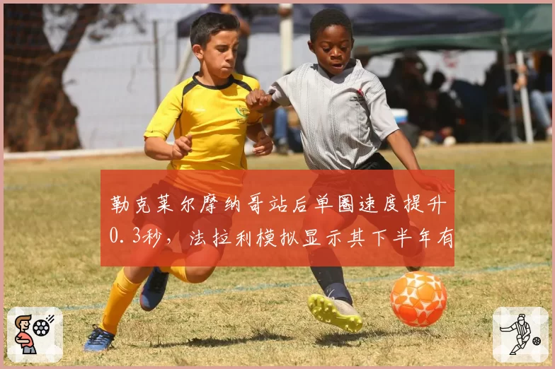 勒克莱尔摩纳哥站后单圈速度提升0.3秒，法拉利模拟显示其下半年有望夺四冠