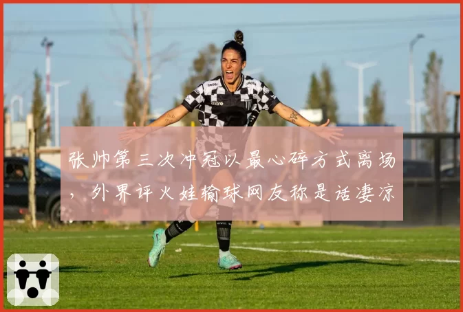 张帅第三次冲冠以最心碎方式离场，外界评火娃输球网友称是话凄凉