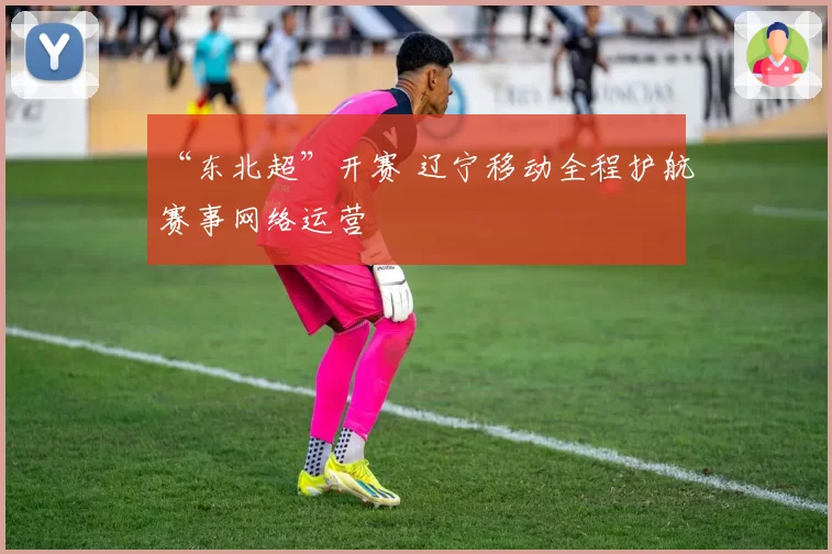 “东北超”开赛 辽宁移动全程护航赛事网络运营