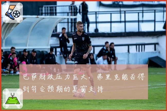 巴萨财政压力巨大，弗里克能否得到符合预期的夏窗支持