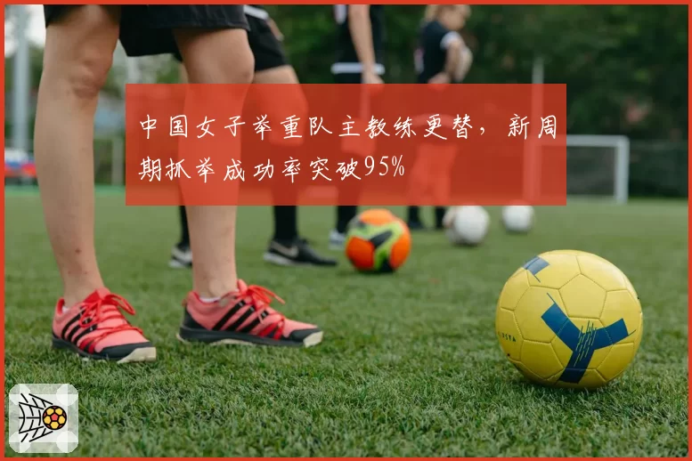 中国女子举重队主教练更替,新周期抓举成功率突破95%