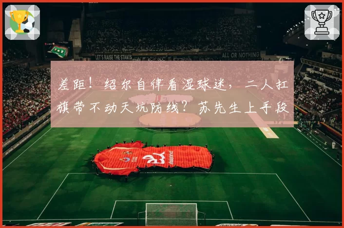 差距！绍尔自律看湿球迷，二人扛旗带不动天坑防线？苏先生上手段