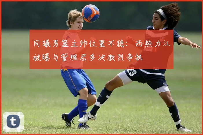 同曦男篮主帅位置不稳：西热力江被曝与管理层多次激烈争执