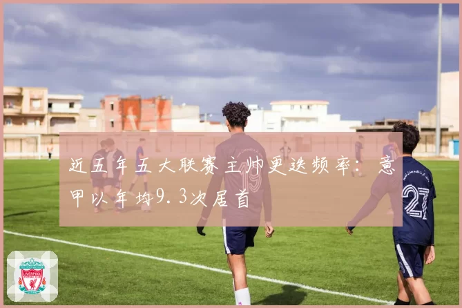 近五年五大联赛主帅更迭频率:意甲以年均9.3次居首