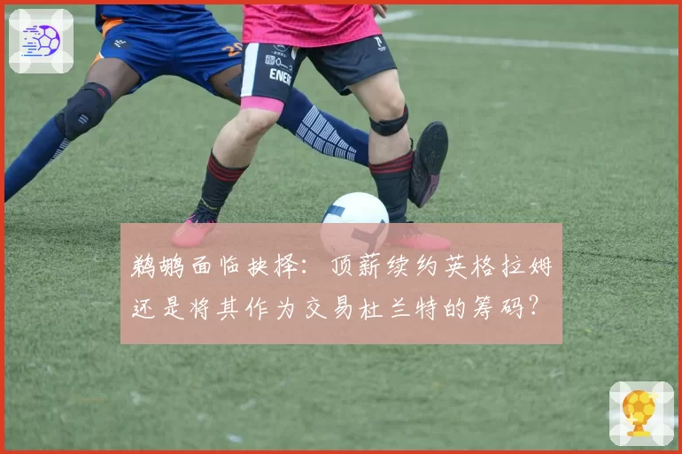 鹈鹕面临抉择：顶薪续约英格拉姆还是将其作为交易杜兰特的筹码？